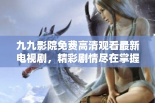 九九影院免费高清观看最新电视剧，精彩剧情尽在掌握中