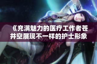 《充满魅力的医疗工作者苍井空展现不一样的护士形象》