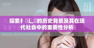 探索扌喿辶畐的历史背景及其在现代社会中的重要性分析