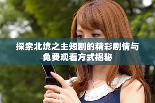 探索北境之主短剧的精彩剧情与免费观看方式揭秘