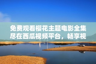 免费观看樱花主题电影全集尽在西瓜视频平台，畅享视觉盛宴