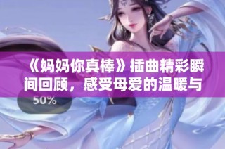 《妈妈你真棒》插曲精彩瞬间回顾，感受母爱的温暖与力量