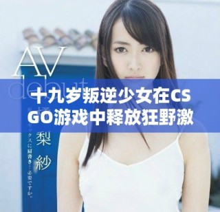 十九岁叛逆少女在CSGO游戏中释放狂野激情的精彩瞬间