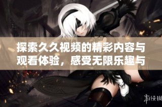 探索久久视频的精彩内容与观看体验，感受无限乐趣与创意
