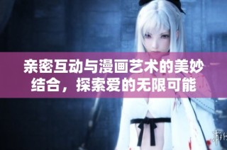 亲密互动与漫画艺术的美妙结合，探索爱的无限可能