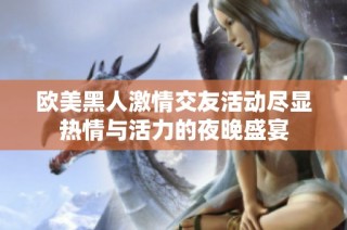 欧美黑人激情交友活动尽显热情与活力的夜晚盛宴