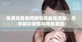 免费观看老阿姨电视剧高清版，尽享精彩剧情与角色表现