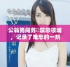 公翁勇闯苏玥禁忌领域，记录了难忘的一刻视频曝光
