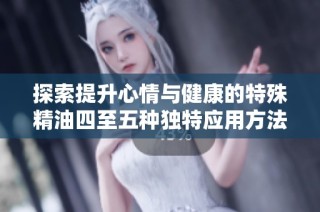 探索提升心情与健康的特殊精油四至五种独特应用方法