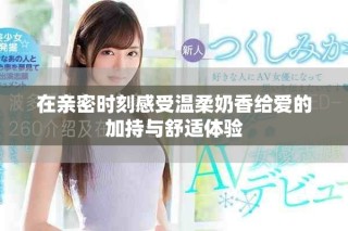 在亲密时刻感受温柔奶香给爱的加持与舒适体验