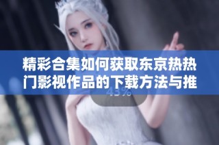 精彩合集如何获取东京热热门影视作品的下载方法与推荐