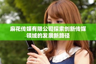麻花传媒有限公司探索创新传媒领域的发展新路径