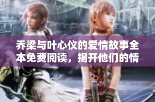 乔梁与叶心仪的爱情故事全本免费阅读，揭开他们的情感旅程