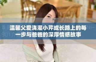 温馨父爱浇灌小芹成长路上的每一步与爸爸的深厚情感故事
