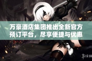 万豪酒店集团推出全新官方预订平台，尽享便捷与优惠体验