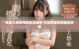 韩国大屏幕电视精选推荐 打造家庭影院最佳体验