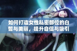 如何打造女性私密部位的白皙与美丽，提升自信与吸引力