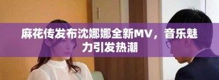 麻花传发布沈娜娜全新MV，音乐魅力引发热潮