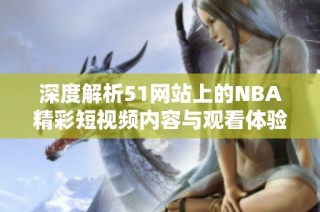 深度解析51网站上的NBA精彩短视频内容与观看体验
