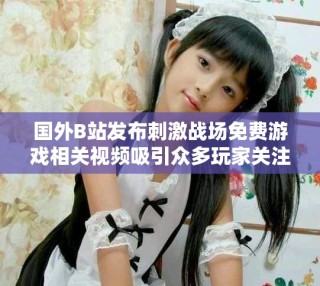 国外B站发布刺激战场免费游戏相关视频吸引众多玩家关注