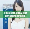 《在浴室中感受亲密瞬间的甜蜜情感交融》