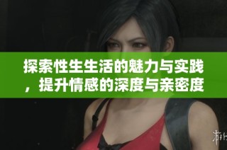 探索性生生活的魅力与实践，提升情感的深度与亲密度