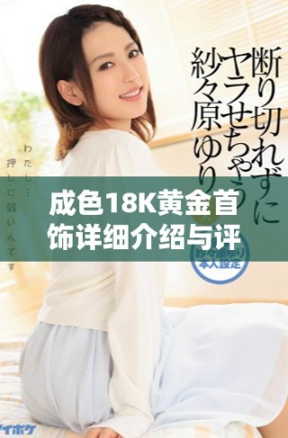 成色18K黄金首饰详细介绍与评测，了解其魅力与价值
