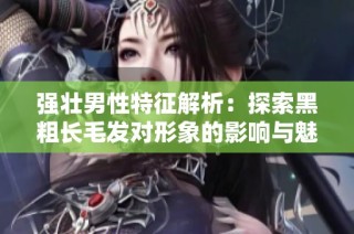 强壮男性特征解析：探索黑粗长毛发对形象的影响与魅力