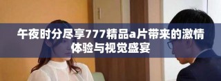 午夜时分尽享777精品a片带来的激情体验与视觉盛宴