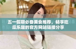 五一假期必备美食推荐，畅享吃瓜乐趣的官方网站链接分享