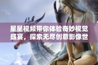 星星视频带你体验奇妙视觉盛宴，探索无尽创意影像世界