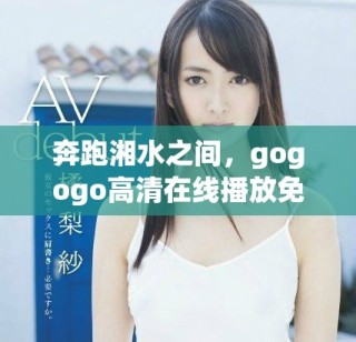 奔跑湘水之间，gogogo高清在线播放免费观看体验激情与活力
