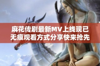 麻花传剧最新MV上线现已无痕观看方式分享快来抢先体验吧