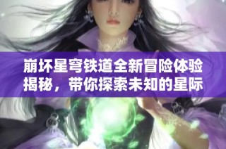 崩坏星穹铁道全新冒险体验揭秘，带你探索未知的星际之旅