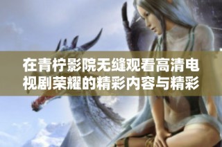 在青柠影院无缝观看高清电视剧荣耀的精彩内容与精彩剧情