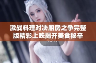 激战料理对决厨房之争完整版精彩上映揭开美食秘辛