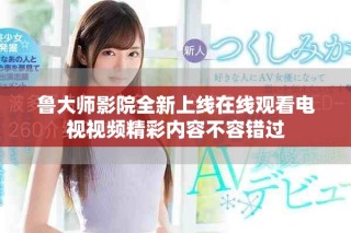 鲁大师影院全新上线在线观看电视视频精彩内容不容错过