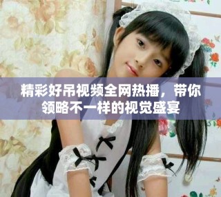 精彩好吊视频全网热播，带你领略不一样的视觉盛宴