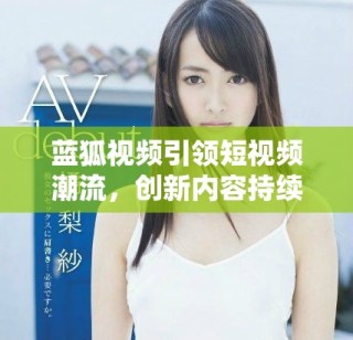 蓝狐视频引领短视频潮流，创新内容持续吸引用户关注