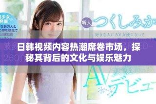 日韩视频内容热潮席卷市场，探秘其背后的文化与娱乐魅力