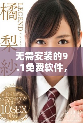 无需安装的9.1免费软件，畅享极致体验与便利功能