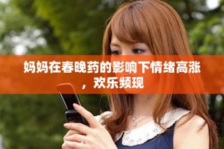 妈妈在春晚药的影响下情绪高涨，欢乐频现