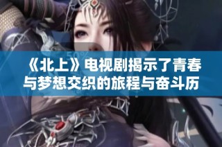 《北上》电视剧揭示了青春与梦想交织的旅程与奋斗历程