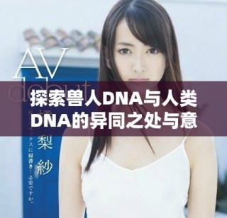 探索兽人DNA与人类DNA的异同之处与意义