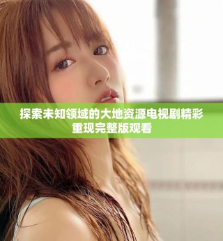探索未知领域的大地资源电视剧精彩重现完整版观看