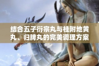 结合五子衍宗丸与桂附地黄丸、归脾丸的完美调理方案探讨