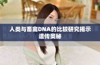 人类与畜禽DNA的比较研究揭示遗传奥秘