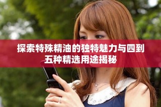 探索特殊精油的独特魅力与四到五种精选用途揭秘