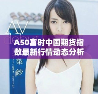 A50富时中国期货指数最新行情动态分析与走势预测
