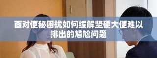 面对便秘困扰如何缓解坚硬大便难以排出的尴尬问题